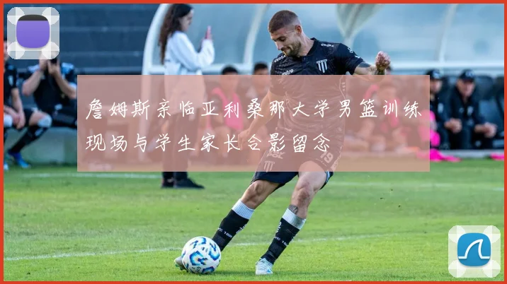 詹姆斯亲临亚利桑那大学男篮训练现场与学生家长合影留念