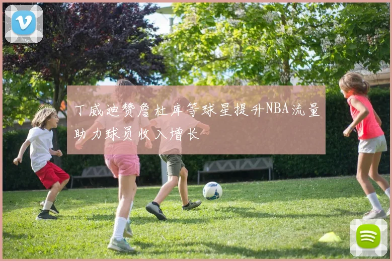 丁威迪赞詹杜库等球星提升NBA流量助力球员收入增长