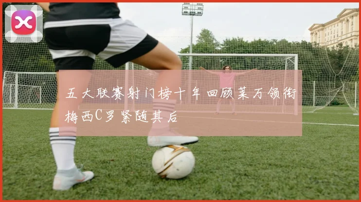 五大联赛射门榜十年回顾莱万领衔梅西C罗紧随其后