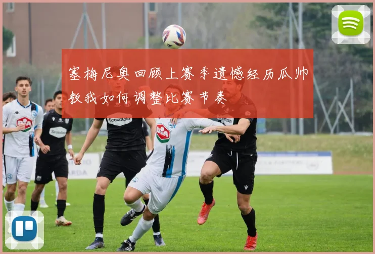 塞梅尼奥回顾上赛季遗憾经历瓜帅教我如何调整比赛节奏