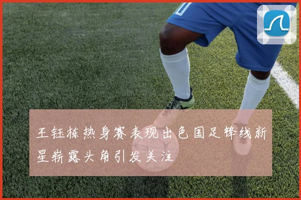 王钰栋热身赛表现出色国足锋线新星崭露头角引发关注